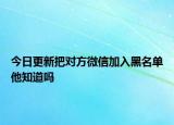 今日更新把对方微信加入黑名单他知道吗