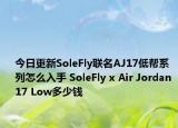 今日更新SoleFly联名AJ17低帮系列怎么入手 SoleFly x Air Jordan 17 Low多少钱