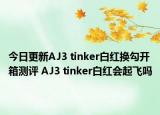 今日更新AJ3 tinker白红换勾开箱测评 AJ3 tinker白红会起飞吗