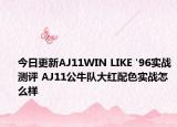 今日更新AJ11WIN LIKE '96实战测评 AJ11公牛队大红配色实战怎么样