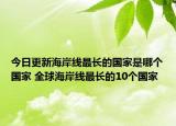 今日更新海岸线最长的国家是哪个国家 全球海岸线最长的10个国家