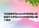 今日更新华为watchfit和荣耀es区别是什么华为watchfit和荣耀es哪个更好