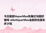 今日更新VaporMax灰身红勾版好看吗 nikeVaporMax全新灰色版本多少钱