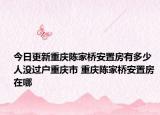 今日更新重庆陈家桥安置房有多少人没过户重庆市 重庆陈家桥安置房 在哪