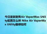 今日更新耐克Air VaporMax Utility配置怎么样 Nike Air VaporMax Utility脚感如何