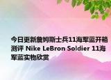 今日更新詹姆斯士兵11海军蓝开箱测评 Nike LeBron Soldier 11海军蓝实物欣赏