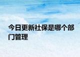 今日更新社保是哪个部门管理
