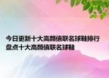 今日更新十大高颜值联名球鞋排行 盘点十大高颜值联名球鞋