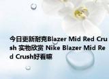 今日更新耐克Blazer Mid Red Crush 实物欣赏 Nike Blazer Mid Red Crush好看嘛