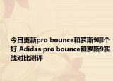 今日更新pro bounce和罗斯9哪个好 Adidas pro bounce和罗斯9实战对比测评