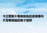 今日更新不卷裤脚真的很难看吗 不用卷裤脚的裤子推荐