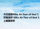 今日更新Nike Air Fear of God 1开箱测评 Nike Air Fear of God 1上脚图赏析