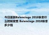 今日更新Balenciaga 2018秋冬什么时候发售 Balenciaga 2018秋冬多少钱