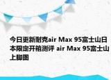 今日更新耐克air Max 95富士山日本限定开箱测评 air Max 95富士山上脚图