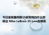 今日更新詹姆斯15低帮纯白什么时候出 Nike LeBron 15 Low在哪买