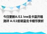 今日更新AJ11 low北卡蓝开箱测评 AJ11低帮蓝北卡细节赏析