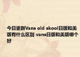 今日更新Vans old skool日版和美版有什么区别 vans日版和美版哪个好
