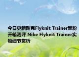 今日更新耐克Flyknit Trainer黑粉开箱测评 Nike Flyknit Trainer实物细节赏析