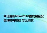 今日更新Nike2018首发黑金配色球鞋有哪些 怎么购买