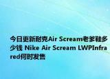今日更新耐克Air Scream老爹鞋多少钱 Nike Air Scream LWPInfrared何时发售