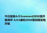 今日更新AJ11concord2018版开箱测评 AJ11康扣2018复刻版实物开箱