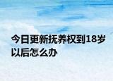 今日更新抚养权到18岁以后怎么办