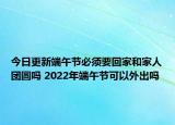 今日更新端午节必须要回家和家人团圆吗 2022年端午节可以外出吗