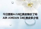 今日更新AJ18红麂皮降价了吗 AIR JORDAN 18红麂皮多少钱