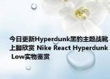 今日更新Hyperdunk黑豹主题战靴上脚欣赏 Nike React Hyperdunk Low实物鉴赏