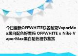 今日更新OFFWHITE联名耐克VaporMax黑白配色好看吗 OFFWHITE x Nike VaporMax黑白配色细节鉴赏
