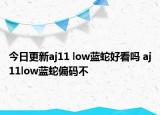 今日更新aj11 low蓝蛇好看吗 aj11low蓝蛇偏码不