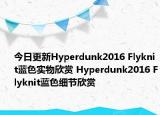 今日更新Hyperdunk2016 Flyknit蓝色实物欣赏 Hyperdunk2016 Flyknit蓝色细节欣赏