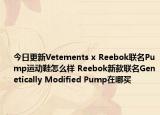 今日更新Vetements x Reebok联名Pump运动鞋怎么样 Reebok新款联名Genetically Modified Pump在哪买