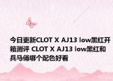 今日更新CLOT X AJ13 low黑红开箱测评 CLOT X AJ13 low黑红和兵马俑哪个配色好看