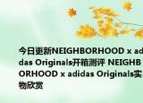 今日更新NEIGHBORHOOD x adidas Originals开箱测评 NEIGHBORHOOD x adidas Originals实物欣赏