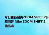今日更新耐克ZOOM SHIFT 2开箱测评 Nike ZOOM SHIFT 2 偏码吗