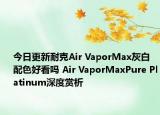 今日更新耐克Air VaporMax灰白配色好看吗 Air VaporMaxPure Platinum深度赏析