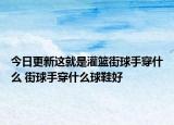 今日更新这就是灌篮街球手穿什么 街球手穿什么球鞋好