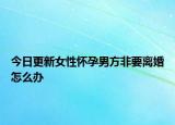 今日更新女性怀孕男方非要离婚怎么办