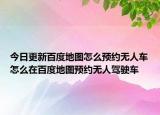 今日更新百度地图怎么预约无人车怎么在百度地图预约无人驾驶车