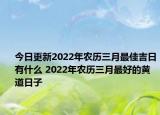 今日更新2022年农历三月最佳吉日有什么 2022年农历三月最好的黄道日子