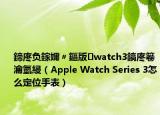 鍗庝负鎵嬭〃鏂版watch3鎬庝箞瀹氫綅（Apple Watch Series 3怎么定位手表）