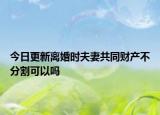 今日更新离婚时夫妻共同财产不分割可以吗