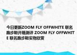 今日更新ZOOM FLY OFFWHITE 联名跑步鞋开箱测评 ZOOM FLY OFFWHITE 联名跑步鞋实物欣赏