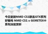 今日更新NMD CS1联名GTX系列好看吗 NMD CS1 x GORETEX®系列深度赏析