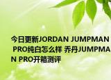 今日更新JORDAN JUMPMAN PRO纯白怎么样 乔丹JUMPMAN PRO开箱测评