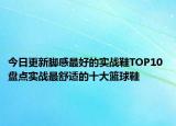 今日更新脚感最好的实战鞋TOP10 盘点实战最舒适的十大篮球鞋
