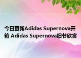 今日更新Adidas Supernova开箱 Adidas Supernova细节欣赏