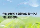 今日更新签了离婚协议书一个人可以去办理吗