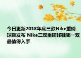 今日更新2018年底三款Nike重磅球鞋发布 Nike三双重磅球鞋哪一双最值得入手